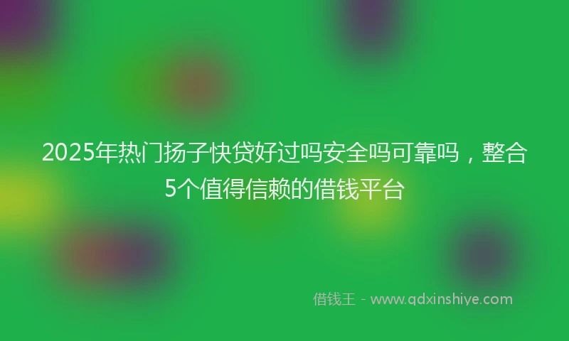 2025年热门扬子快贷好过吗安全吗可靠吗，整合5个值得信赖的借钱平台