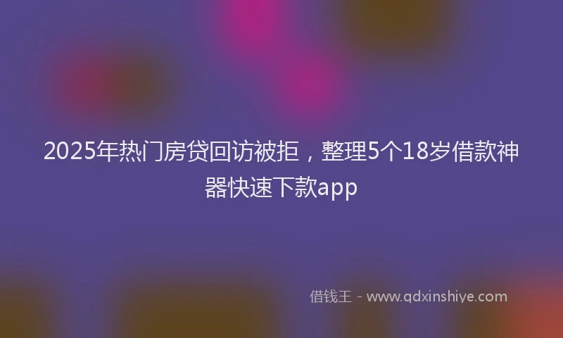 2025年热门房贷回访被拒，整理5个18岁借款神器快速下款app