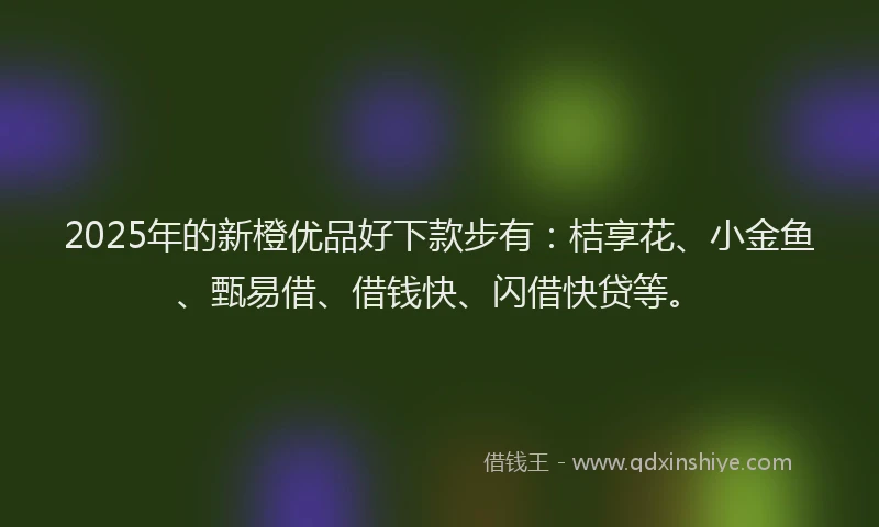 2025年的新橙优品好下款步有：桔享花、小金鱼、甄易借、借钱快、闪借快贷等。