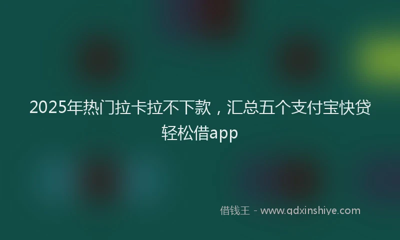 2025年热门拉卡拉不下款，汇总五个支付宝快贷轻松借app