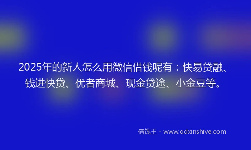 2025年的新人怎么用微信借钱呢有：快易贷融、钱进快贷、优者商城、现金贷途、小金豆等。