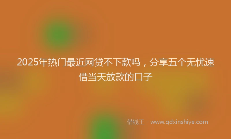 2025年热门最近网贷不下款吗，分享五个无忧速借当天放款的口子