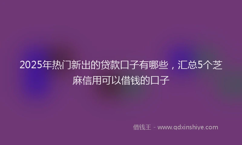 2025年热门新出的贷款口子有哪些，汇总5个芝麻信用可以借钱的口子