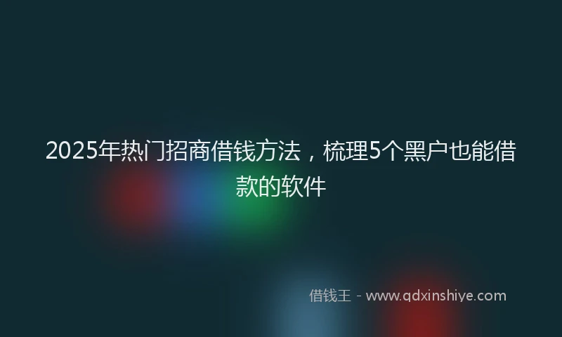 2025年热门招商借钱方法，梳理5个黑户也能借款的软件