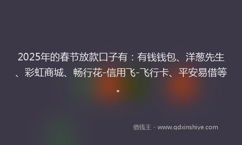 2025年的春节放款口子有：有钱钱包、洋葱先生、彩虹商城、畅行花-信用飞-飞行卡、平安易借等。