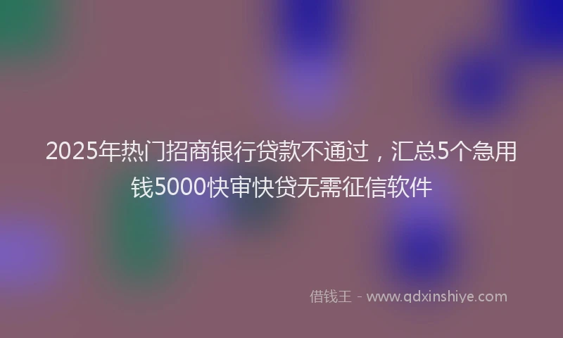 2025年热门招商银行贷款不通过，汇总5个急用钱5000快审快贷无需征信软件
