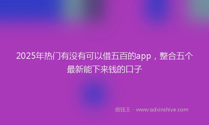 2025年热门有没有可以借五百的app，整合五个最新能下来钱的口子