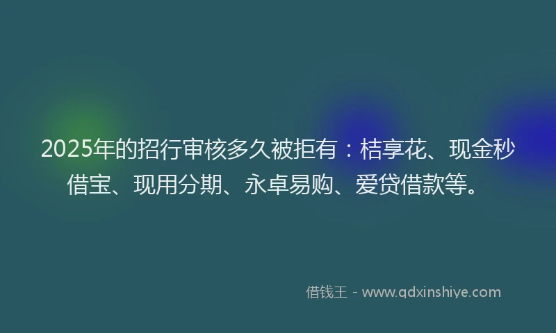 2025年的招行审核多久被拒有：桔享花、现金秒借宝、现用分期、永卓易购、爱贷借款等。