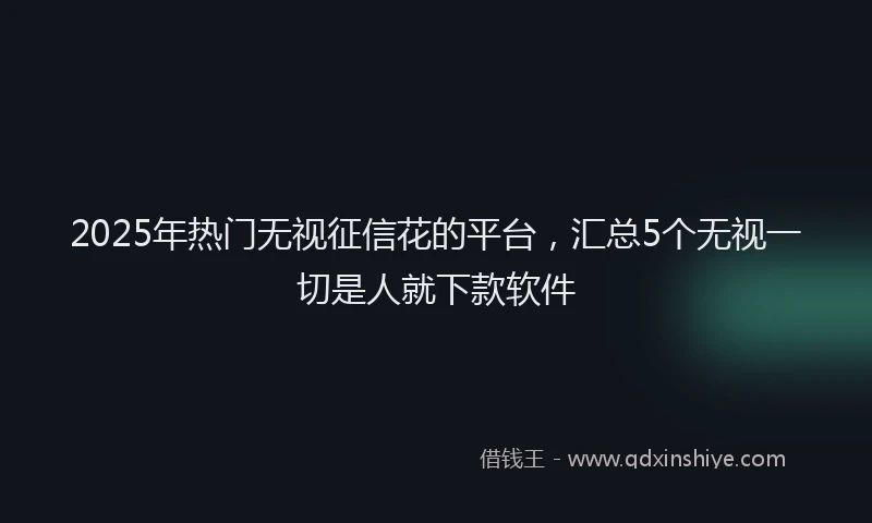 2025年热门无视征信花的平台，汇总5个无视一切是人就下款软件