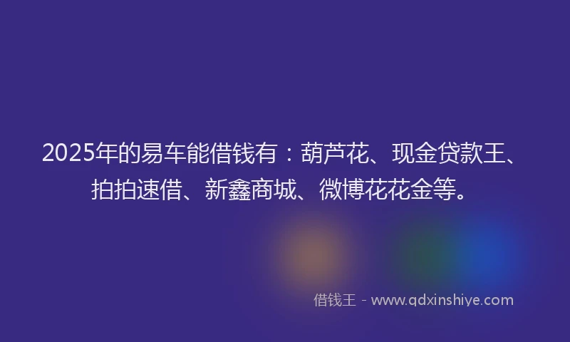 2025年的易车能借钱有：葫芦花、现金贷款王、拍拍速借、新鑫商城、微博花花金等。