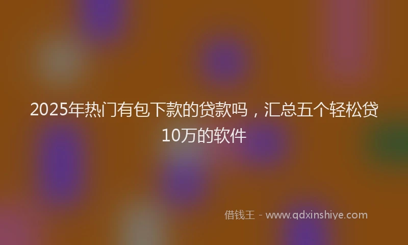 2025年热门有包下款的贷款吗，汇总五个轻松贷10万的软件