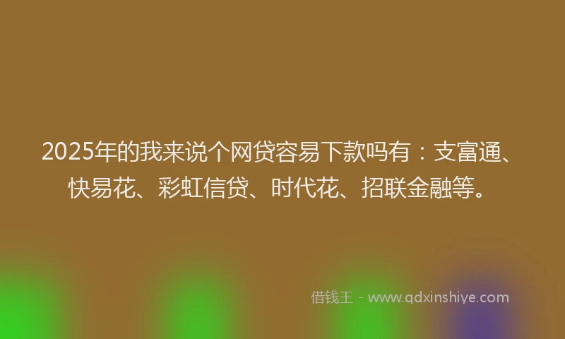 2025年的我来说个网贷容易下款吗有：支富通、快易花、彩虹信贷、时代花、招联金融等。