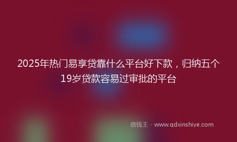 2025年热门易享贷靠什么平台好下款，归纳五个19岁贷款容易过审批的平台