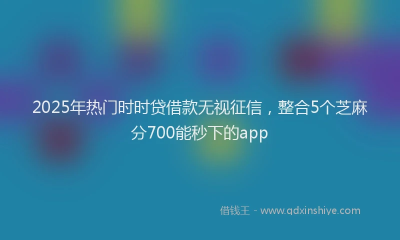 2025年热门时时贷借款无视征信，整合5个芝麻分700能秒下的app