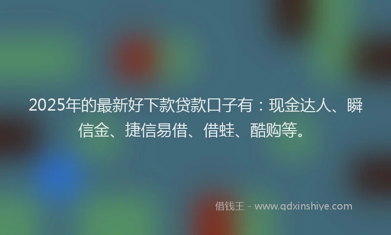 2025年的最新好下款贷款口子有：现金达人、瞬信金、捷信易借、借蛙、酷购等。