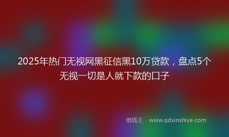2025年热门无视网黑征信黑10万贷款，盘点5个无视一切是人就下款的口子