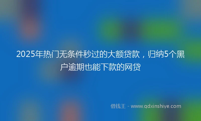 2025年热门无条件秒过的大额贷款，归纳5个黑户逾期也能下款的网贷