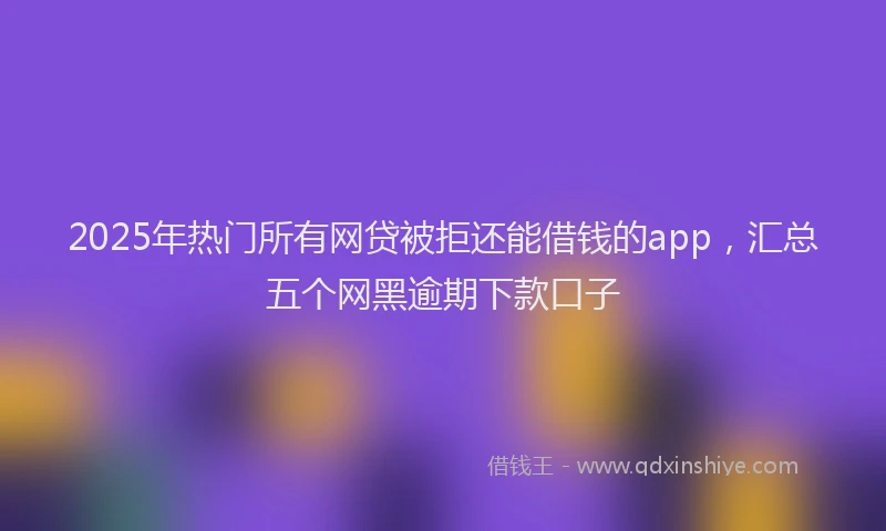 2025年热门所有网贷被拒还能借钱的app，汇总五个网黑逾期下款口子