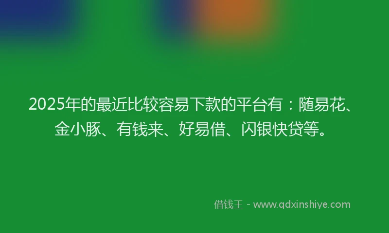 2025年的最近比较容易下款的平台有：随易花、金小豚、有钱来、好易借、闪银快贷等。