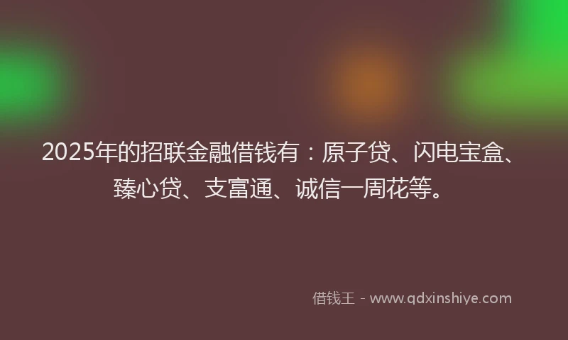 2025年的招联金融借钱有：原子贷、闪电宝盒、臻心贷、支富通、诚信一周花等。