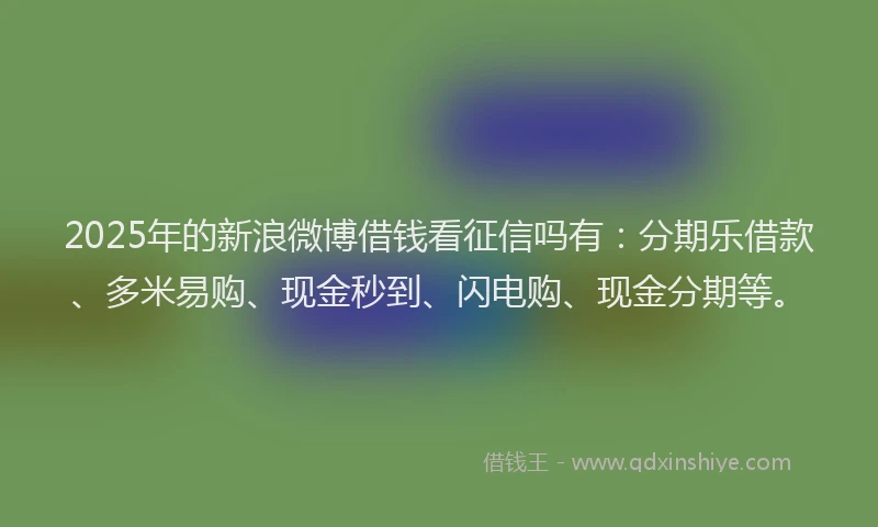 2025年的新浪微博借钱看征信吗有：分期乐借款、多米易购、现金秒到、闪电购、现金分期等。