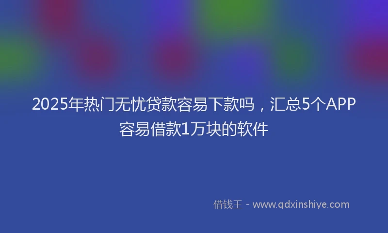 2025年热门无忧贷款容易下款吗，汇总5个APP容易借款1万块的软件