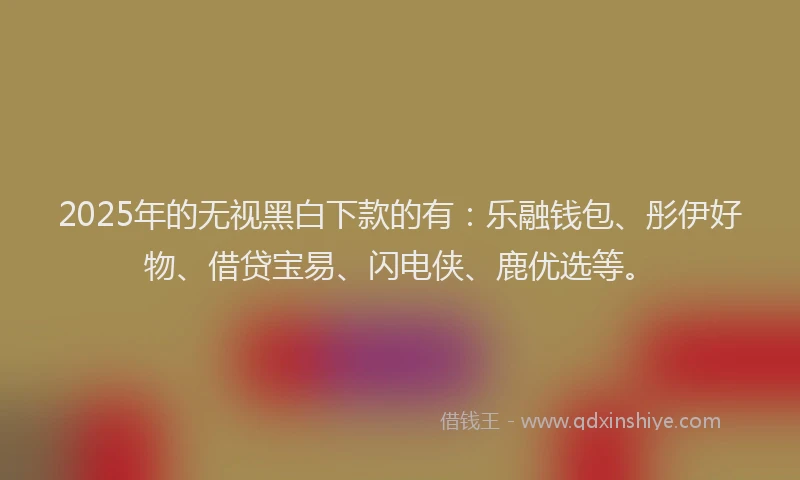 2025年的无视黑白下款的有：乐融钱包、彤伊好物、借贷宝易、闪电侠、鹿优选等。