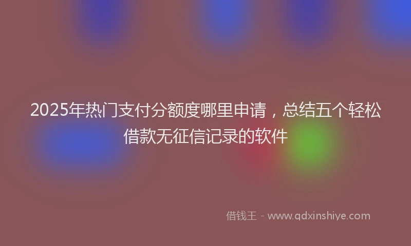 2025年热门支付分额度哪里申请，总结五个轻松借款无征信记录的软件