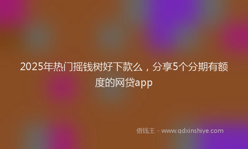 2025年热门摇钱树好下款么，分享5个分期有额度的网贷app
