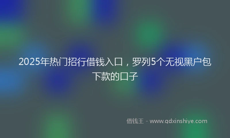 2025年热门招行借钱入口，罗列5个无视黑户包下款的口子