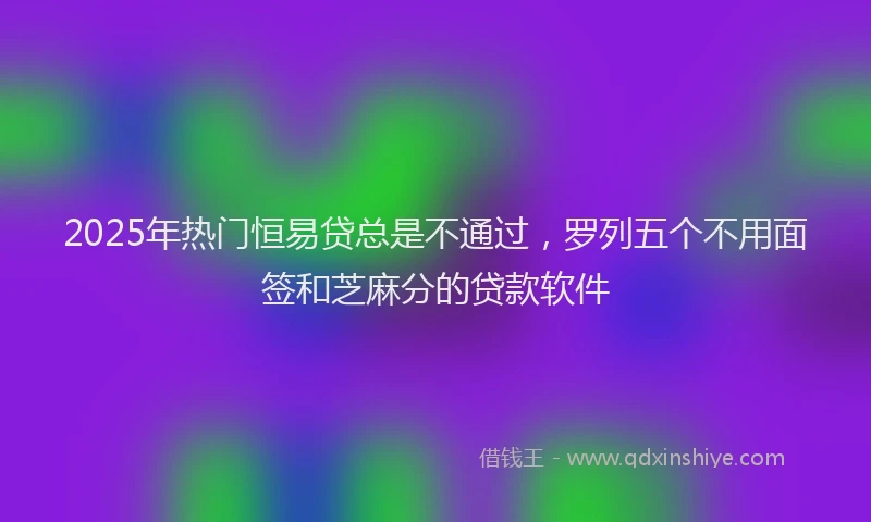 2025年热门恒易贷总是不通过，罗列五个不用面签和芝麻分的贷款软件