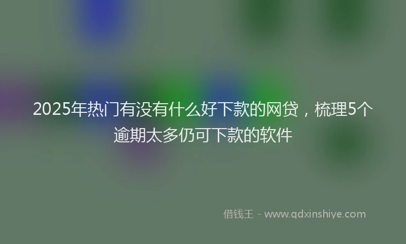 2025年热门有没有什么好下款的网贷，梳理5个逾期太多仍可下款的软件