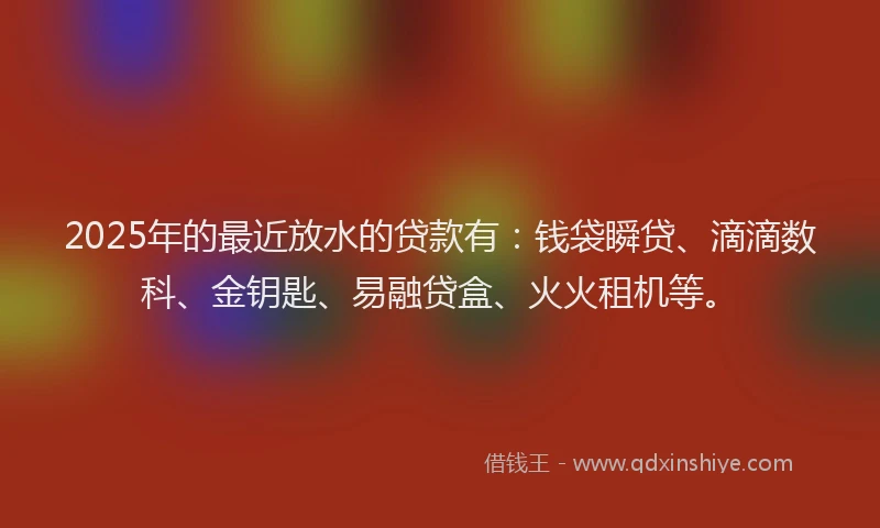 2025年的最近放水的贷款有：钱袋瞬贷、滴滴数科、金钥匙、易融贷盒、火火租机等。