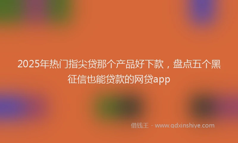 2025年热门指尖贷那个产品好下款，盘点五个黑征信也能贷款的网贷app