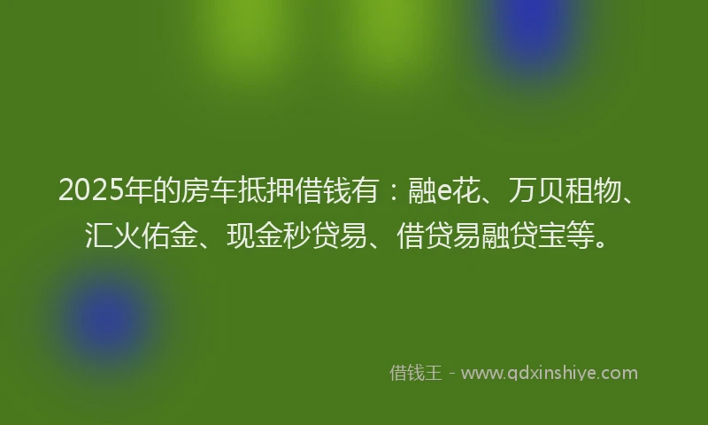 2025年的房车抵押借钱有：融e花、万贝租物、汇火佑金、现金秒贷易、借贷易融贷宝等。