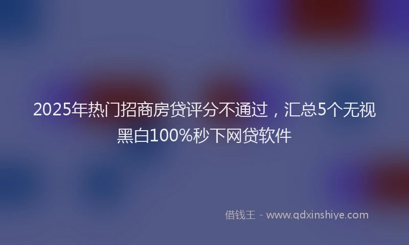 2025年热门招商房贷评分不通过，汇总5个无视黑白100%秒下网贷软件