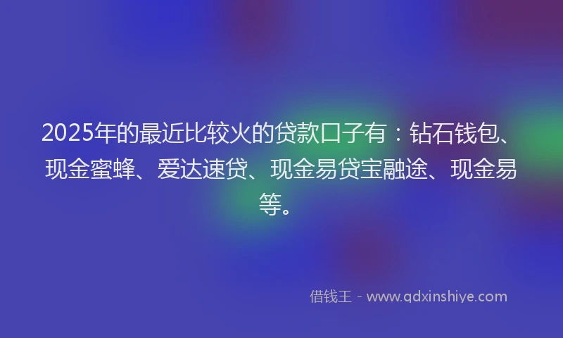 2025年的最近比较火的贷款口子有：钻石钱包、现金蜜蜂、爱达速贷、现金易贷宝融途、现金易等。