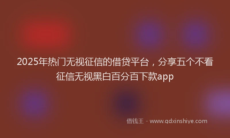 2025年热门无视征信的借贷平台，分享五个不看征信无视黑白百分百下款app