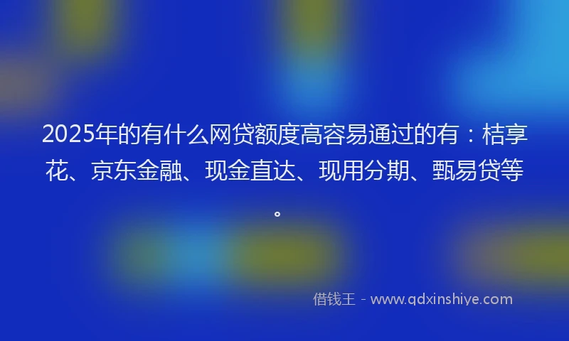 2025年的有什么网贷额度高容易通过的有：桔享花、京东金融、现金直达、现用分期、甄易贷等。