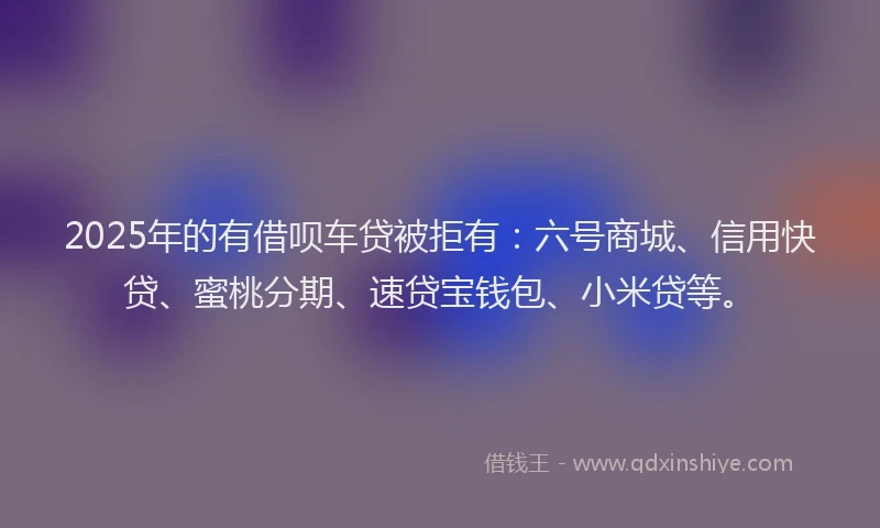 2025年的有借呗车贷被拒有：六号商城、信用快贷、蜜桃分期、速贷宝钱包、小米贷等。
