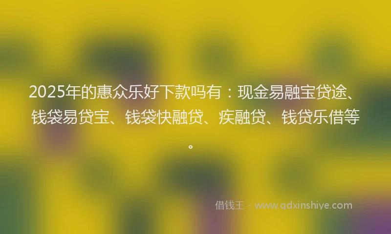 2025年的惠众乐好下款吗有：现金易融宝贷途、钱袋易贷宝、钱袋快融贷、疾融贷、钱贷乐借等。
