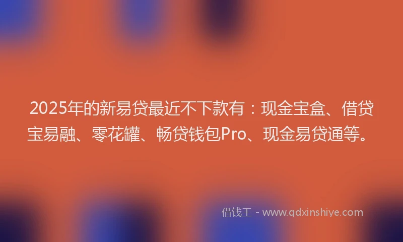 2025年的新易贷最近不下款有：现金宝盒、借贷宝易融、零花罐、畅贷钱包Pro、现金易贷通等。