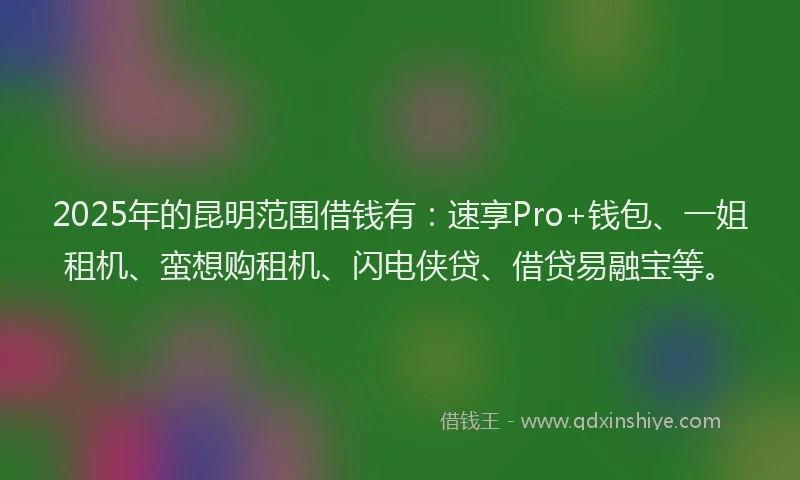 2025年的昆明范围借钱有：速享Pro+钱包、一姐租机、蛮想购租机、闪电侠贷、借贷易融宝等。
