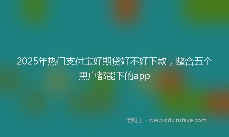 2025年热门支付宝好期贷好不好下款，整合五个黑户都能下的app