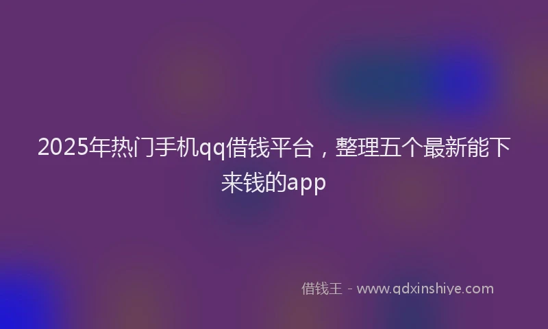 2025年热门手机qq借钱平台，整理五个最新能下来钱的app