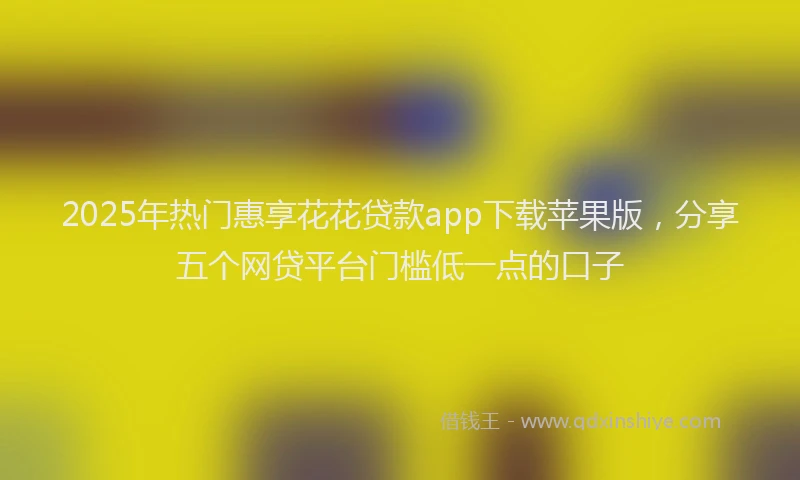 2025年热门惠享花花贷款app下载苹果版，分享五个网贷平台门槛低一点的口子