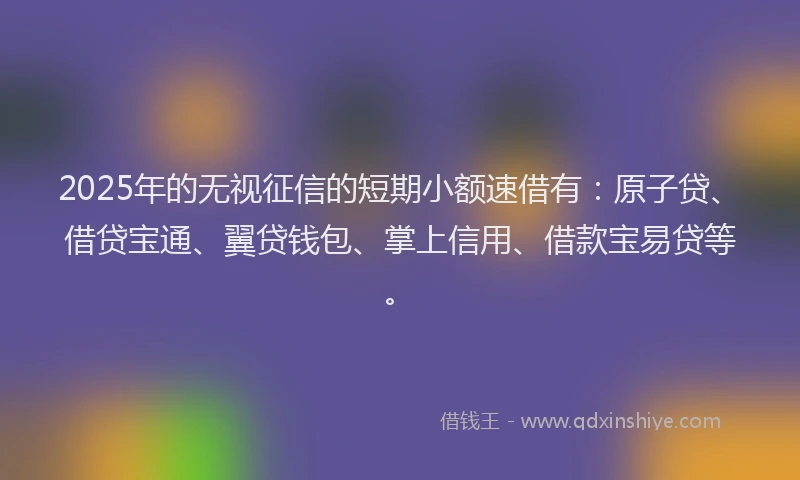 2025年的无视征信的短期小额速借有：原子贷、借贷宝通、翼贷钱包、掌上信用、借款宝易贷等。