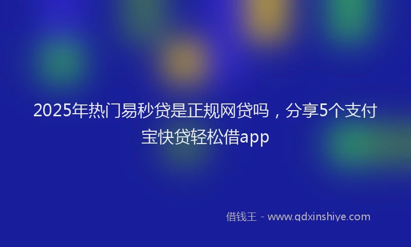 2025年热门易秒贷是正规网贷吗，分享5个支付宝快贷轻松借app