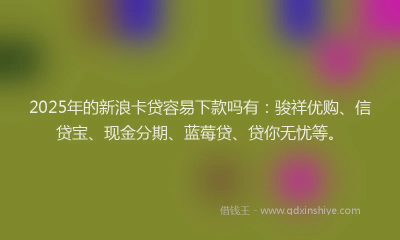 2025年的新浪卡贷容易下款吗有：骏祥优购、信贷宝、现金分期、蓝莓贷、贷你无忧等。