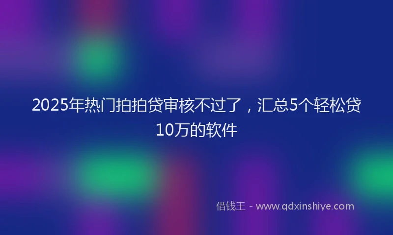 2025年热门拍拍贷审核不过了，汇总5个轻松贷10万的软件